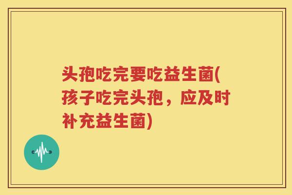 头孢吃完要吃益生菌(孩子吃完头孢，应及时补充益生菌)
