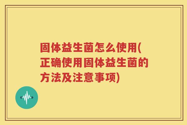 固体益生菌怎么使用(正确使用固体益生菌的方法及注意事项)