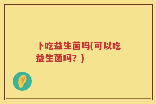 卜吃益生菌吗(可以吃益生菌吗？)