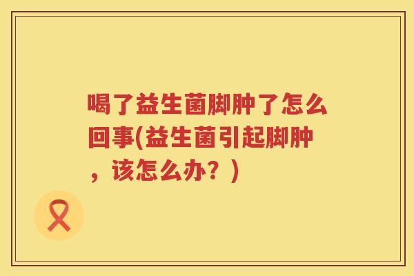 喝了益生菌脚肿了怎么回事(益生菌引起脚肿，该怎么办？)