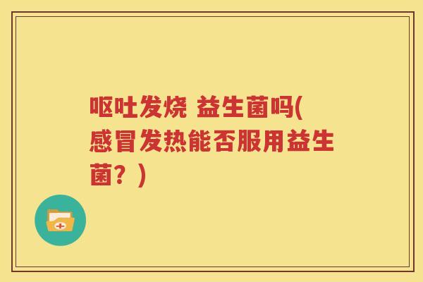 呕吐发烧 益生菌吗(感冒发热能否服用益生菌？)
