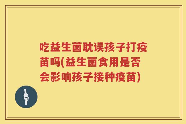吃益生菌耽误孩子打疫苗吗(益生菌食用是否会影响孩子接种疫苗)