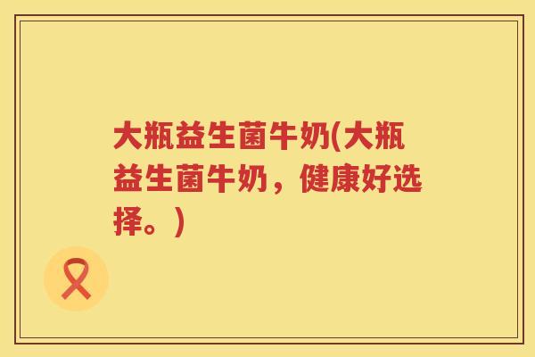 大瓶益生菌牛奶(大瓶益生菌牛奶，健康好选择。)