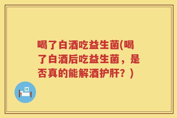 喝了白酒吃益生菌(喝了白酒后吃益生菌，是否真的能解酒护肝？)