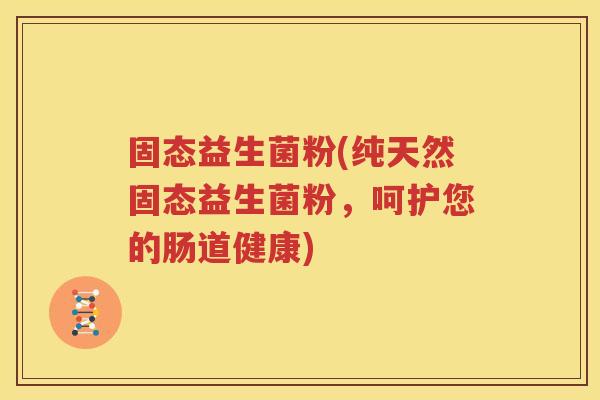 固态益生菌粉(纯天然固态益生菌粉，呵护您的肠道健康)