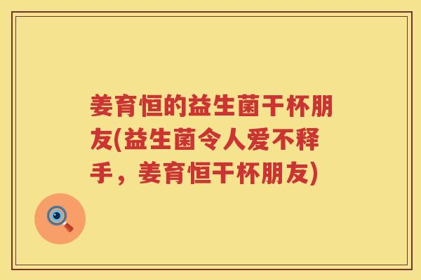 姜育恒的益生菌干杯朋友(益生菌令人爱不释手，姜育恒干杯朋友)