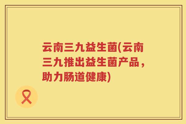 云南三九益生菌(云南三九推出益生菌产品，助力肠道健康)