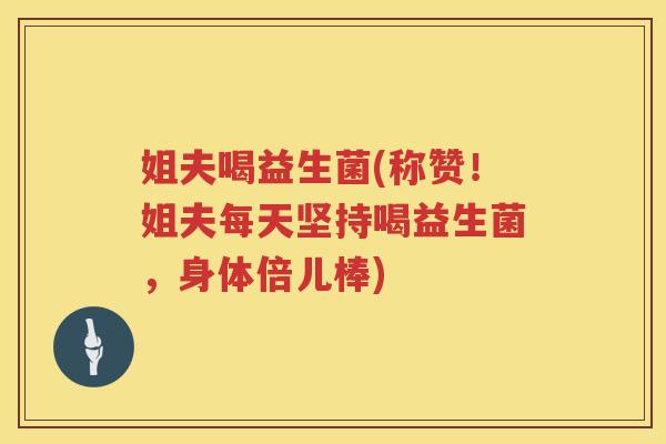 姐夫喝益生菌(称赞！姐夫每天坚持喝益生菌，身体倍儿棒)