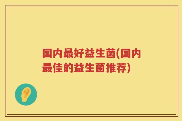 国内最好益生菌(国内最佳的益生菌推荐)