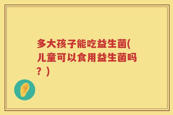 多大孩子能吃益生菌(儿童可以食用益生菌吗？)
