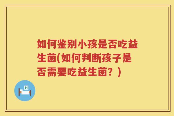 如何鉴别小孩是否吃益生菌(如何判断孩子是否需要吃益生菌？)