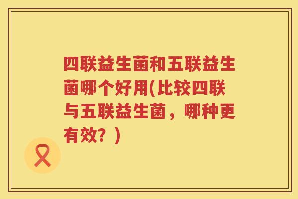 四联益生菌和五联益生菌哪个好用(比较四联与五联益生菌，哪种更有效？)