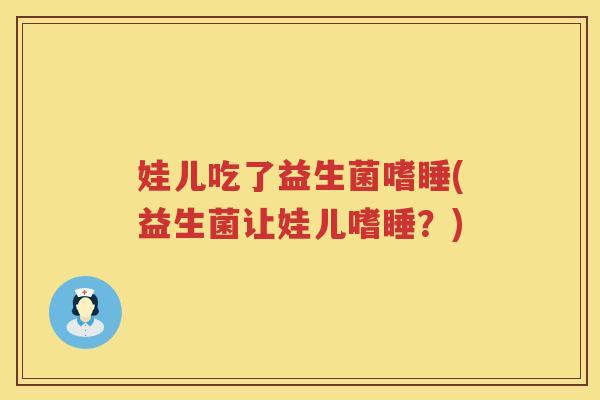 娃儿吃了益生菌嗜睡(益生菌让娃儿嗜睡？)