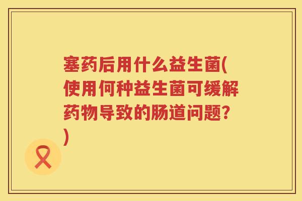 塞药后用什么益生菌(使用何种益生菌可缓解药物导致的肠道问题？)