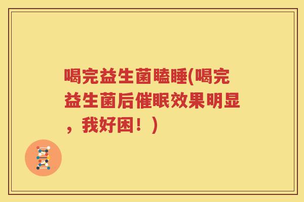 喝完益生菌瞌睡(喝完益生菌后催眠效果明显，我好困！)