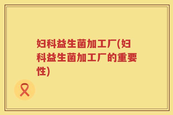 妇科益生菌加工厂(妇科益生菌加工厂的重要性)