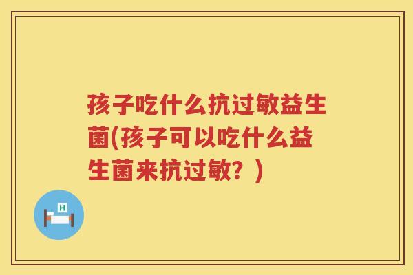 孩子吃什么抗过敏益生菌(孩子可以吃什么益生菌来抗过敏？)