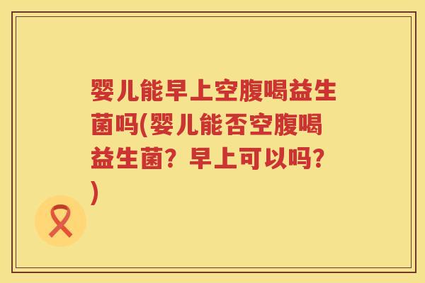 婴儿能早上空腹喝益生菌吗(婴儿能否空腹喝益生菌？早上可以吗？)