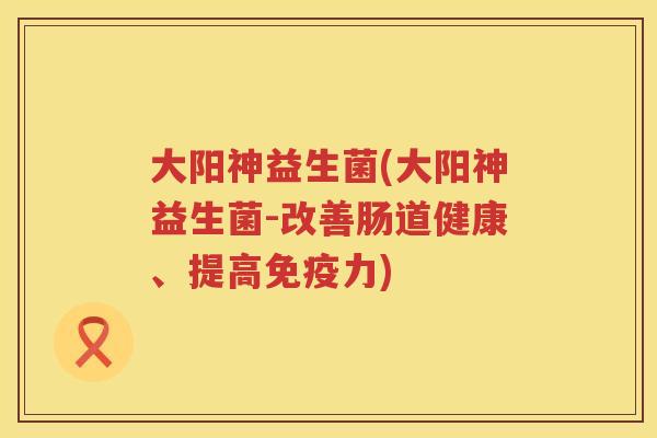 大阳神益生菌(大阳神益生菌-改善肠道健康、提高免疫力)