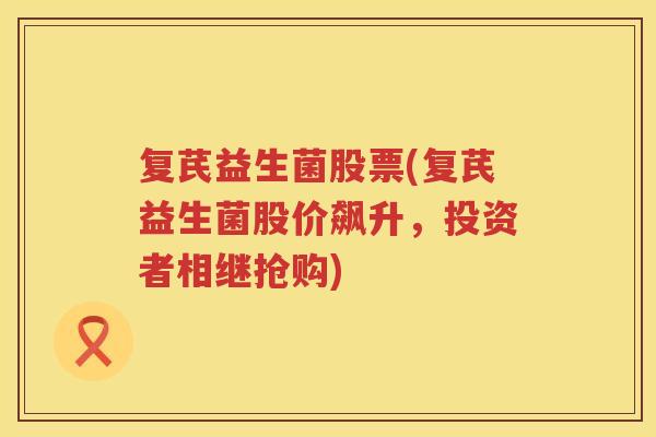 复芪益生菌股票(复芪益生菌股价飙升，投资者相继抢购)