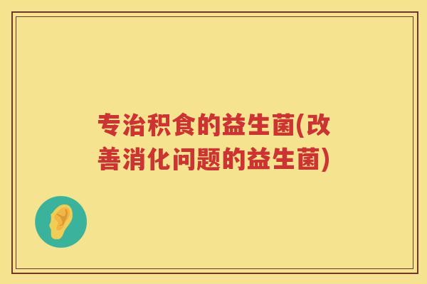 专治积食的益生菌(改善消化问题的益生菌)