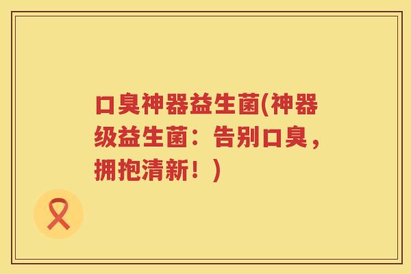 口臭神器益生菌(神器级益生菌：告别口臭，拥抱清新！)