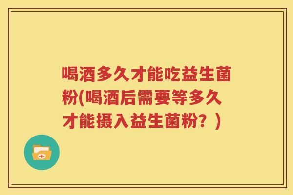 喝酒多久才能吃益生菌粉(喝酒后需要等多久才能摄入益生菌粉？)
