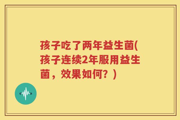 孩子吃了两年益生菌(孩子连续2年服用益生菌，效果如何？)