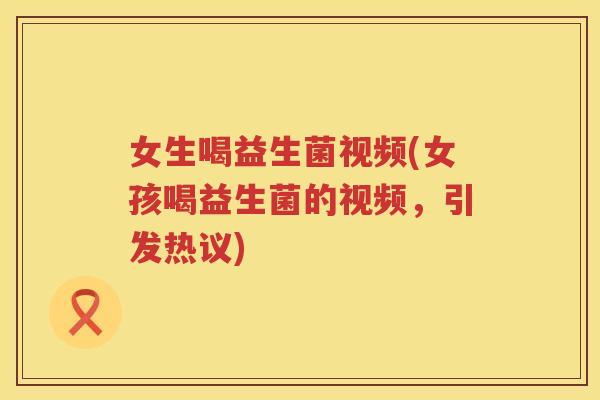 女生喝益生菌视频(女孩喝益生菌的视频，引发热议)