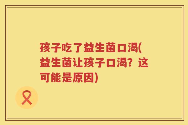 孩子吃了益生菌口渴(益生菌让孩子口渴？这可能是原因)