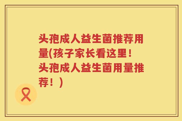 头孢成人益生菌推荐用量(孩子家长看这里！头孢成人益生菌用量推荐！)