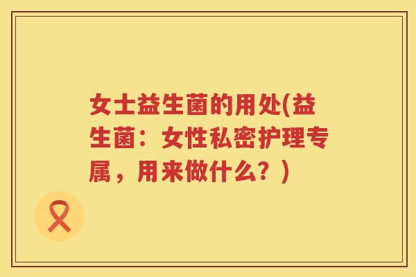 女士益生菌的用处(益生菌：女性私密护理专属，用来做什么？)
