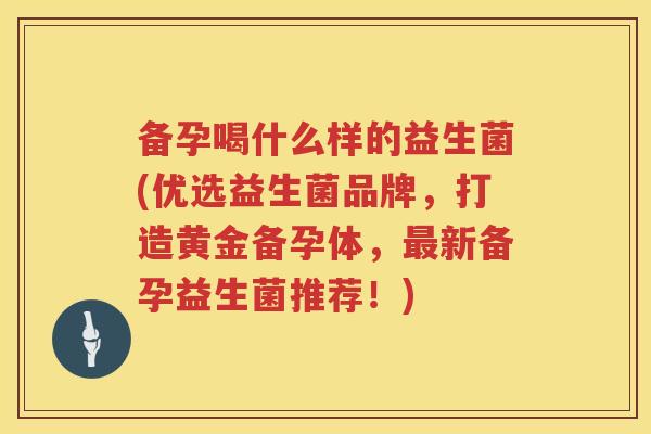 备孕喝什么样的益生菌(优选益生菌品牌，打造黄金备孕体，最新备孕益生菌推荐！)