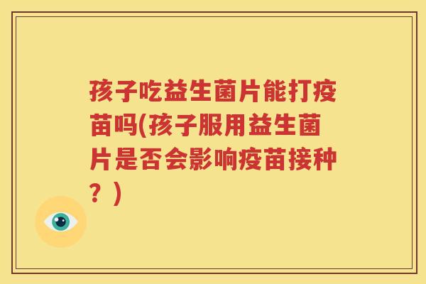 孩子吃益生菌片能打疫苗吗(孩子服用益生菌片是否会影响疫苗接种？)