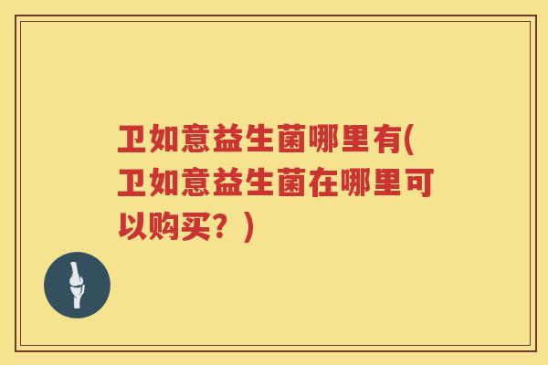 卫如意益生菌哪里有(卫如意益生菌在哪里可以购买？)