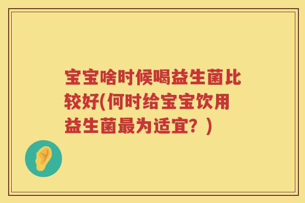 宝宝啥时候喝益生菌比较好(何时给宝宝饮用益生菌最为适宜？)