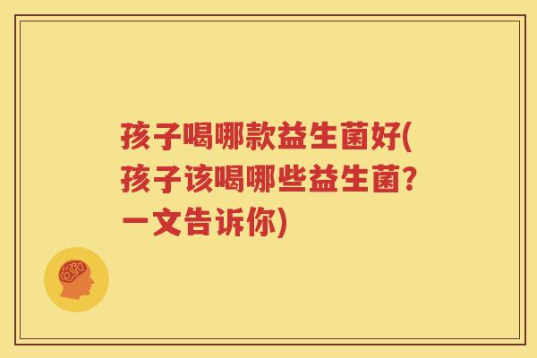 孩子喝哪款益生菌好(孩子该喝哪些益生菌？一文告诉你)