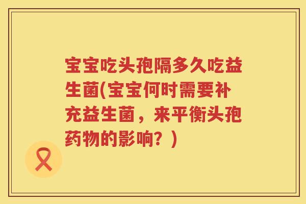 宝宝吃头孢隔多久吃益生菌(宝宝何时需要补充益生菌，来平衡头孢药物的影响？)