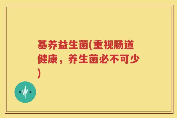 基养益生菌(重视肠道健康，养生菌必不可少)