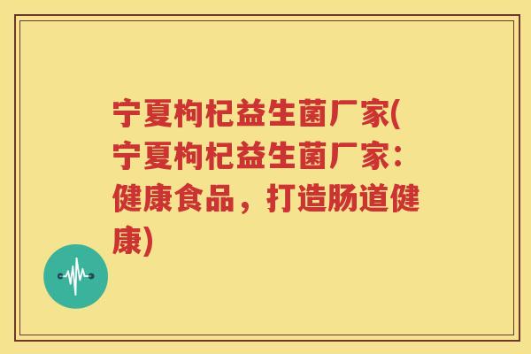 宁夏枸杞益生菌厂家(宁夏枸杞益生菌厂家：健康食品，打造肠道健康)