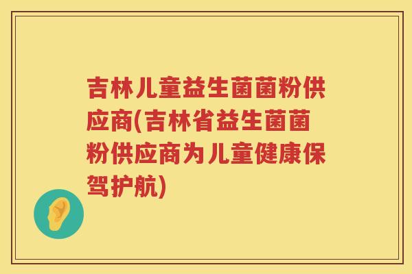 吉林儿童益生菌菌粉供应商(吉林省益生菌菌粉供应商为儿童健康保驾护航)