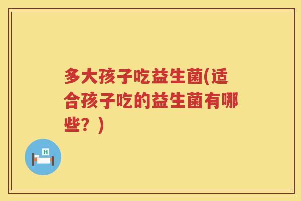 多大孩子吃益生菌(适合孩子吃的益生菌有哪些？)
