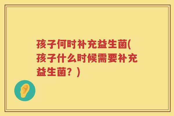 孩子何时补充益生菌(孩子什么时候需要补充益生菌？)