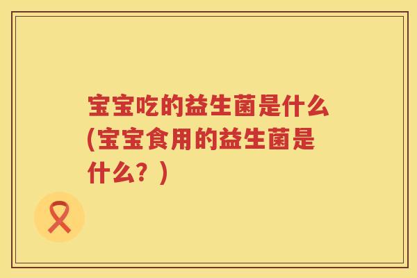宝宝吃的益生菌是什么(宝宝食用的益生菌是什么？)