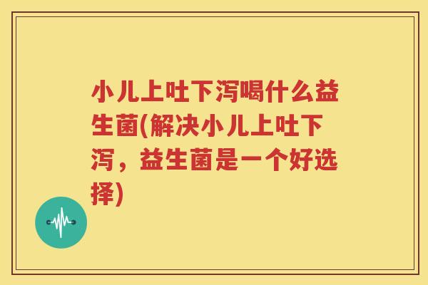 小儿上吐下泻喝什么益生菌(解决小儿上吐下泻，益生菌是一个好选择)