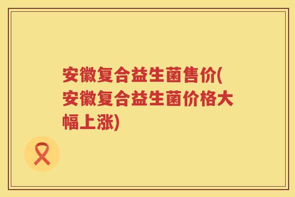 安徽复合益生菌售价(安徽复合益生菌价格大幅上涨)