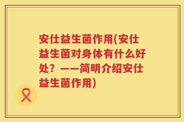安仕益生菌作用(安仕益生菌对身体有什么好处？——简明介绍安仕益生菌作用)
