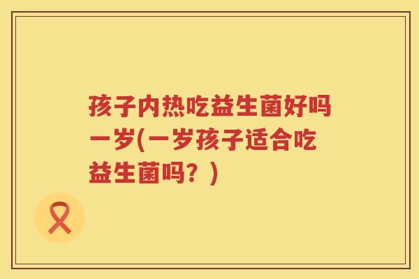 孩子内热吃益生菌好吗一岁(一岁孩子适合吃益生菌吗？)