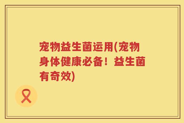 宠物益生菌运用(宠物身体健康必备！益生菌有奇效)