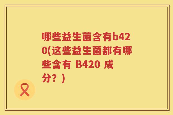 哪些益生菌含有b420(这些益生菌都有哪些含有 B420 成分？)